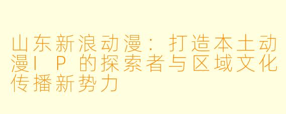 山东新浪动漫：打造本土动漫IP的探索者与区域文化传播新势力