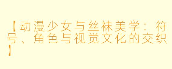 【动漫少女与丝袜美学：符号、角色与视觉文化的交织】