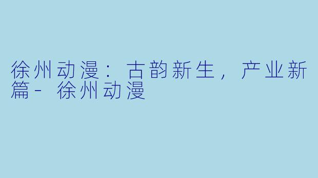 徐州动漫：古韵新生，产业新篇-徐州动漫