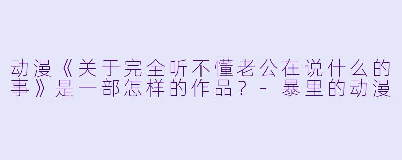 动漫《关于完全听不懂老公在说什么的事》是一部怎样的作品？