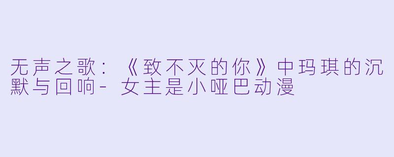 无声之歌：《致不灭的你》中玛琪的沉默与回响-女主是小哑巴动漫
