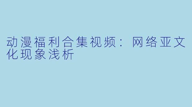 动漫福利合集视频:网络亚文化现象浅析
