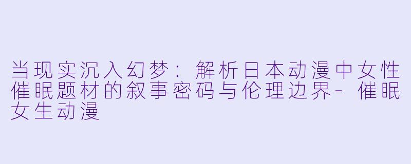 当现实沉入幻梦：解析日本动漫中女性催眠题材的叙事密码与伦理边界-催眠女生动漫