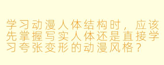 学习动漫人体结构时，应该先掌握写实人体还是直接学习夸张变形的动漫风格？