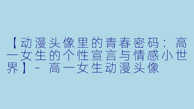 【动漫头像里的青春密码：高一女生的个性宣言与情感小世界】-高一女生动漫头像
