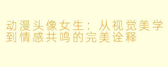 动漫头像女生：从视觉美学到情感共鸣的完美诠释