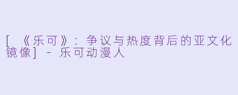[《乐可》：争议与热度背后的亚文化镜像]-乐可动漫人