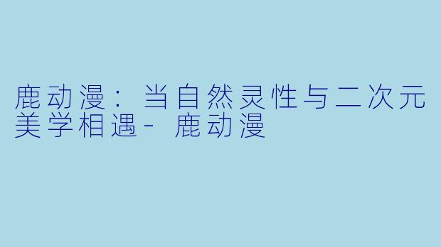 鹿动漫：当自然灵性与二次元美学相遇