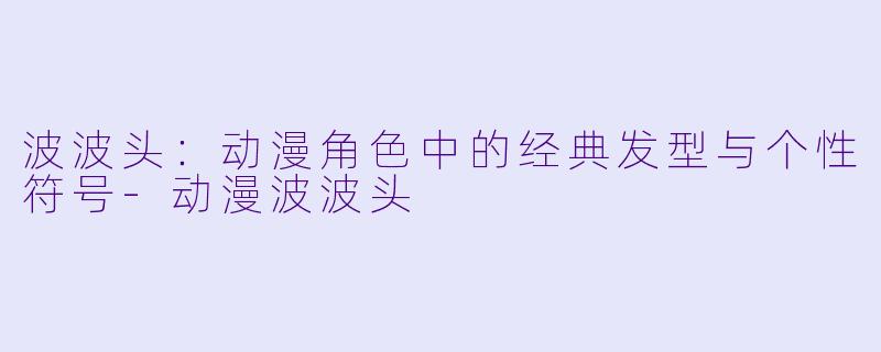 波波头：动漫角色中的经典发型与个性符号-动漫波波头