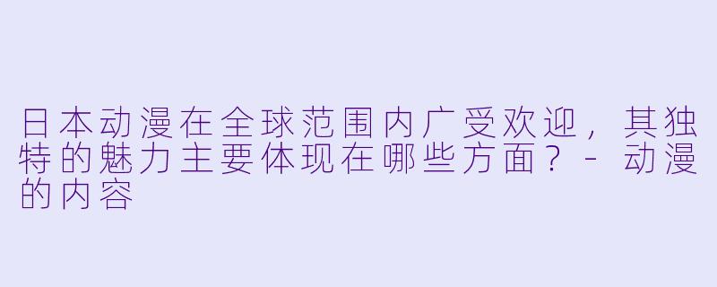 日本动漫在全球范围内广受欢迎，其独特的魅力主要体现在哪些方面？-动漫的内容