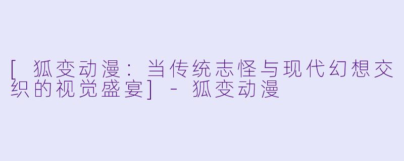 [狐变动漫：当传统志怪与现代幻想交织的视觉盛宴]