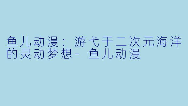 鱼儿动漫：游弋于二次元海洋的灵动梦想-鱼儿动漫