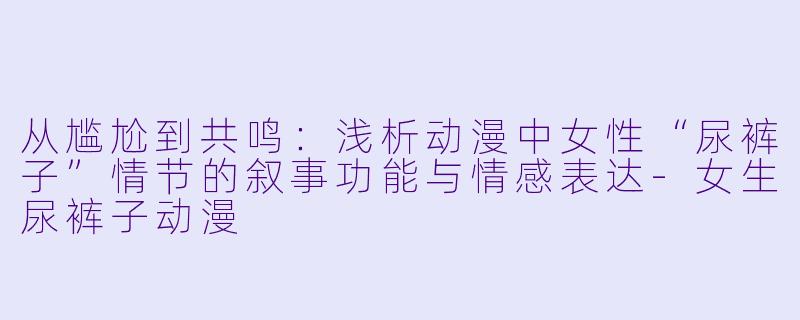 从尴尬到共鸣：浅析动漫中女性“尿裤子”情节的叙事功能与情感表达-女生尿裤子动漫