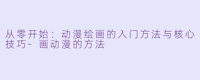 从零开始：动漫绘画的入门方法与核心技巧-画动漫的方法