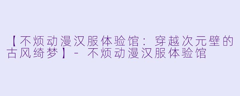 【不烦动漫汉服体验馆：穿越次元壁的古风绮梦】-不烦动漫汉服体验馆