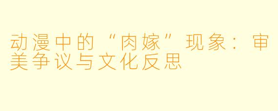 动漫中的“肉嫁”现象:审美争议与文化反思