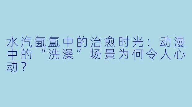 水汽氤氲中的治愈时光：动漫中的“洗澡”场景为何令人心动？