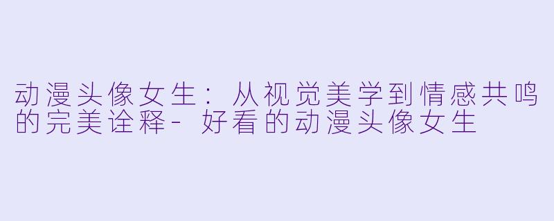 动漫头像女生:从视觉美学到情感共鸣的完美诠释-好看的动漫头像女生