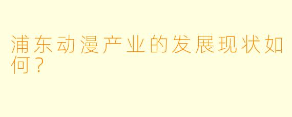 浦东动漫产业的发展现状如何？