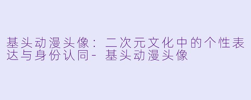 基头动漫头像:二次元文化中的个性表达与身份认同-基头动漫头像