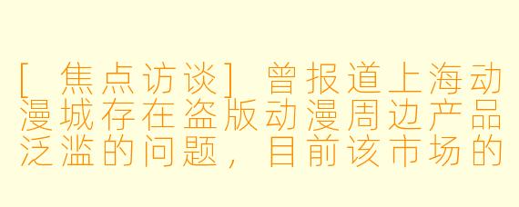 [焦点访谈]曾报道上海动漫城存在盗版动漫周边产品泛滥的问题，目前该市场的版权保护状况是否有改善？