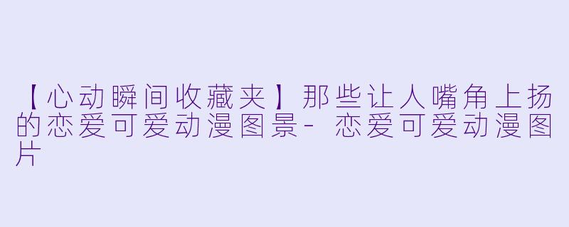【心动瞬间收藏夹】那些让人嘴角上扬的恋爱可爱动漫图景