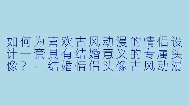 如何为喜欢古风动漫的情侣设计一套具有结婚意义的专属头像？