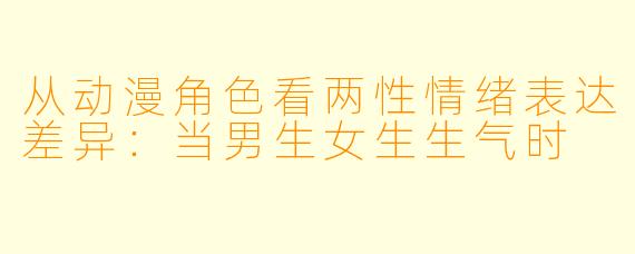 从动漫角色看两性情绪表达差异：当男生女生生气时