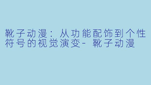 靴子动漫：从功能配饰到个性符号的视觉演变-靴子动漫