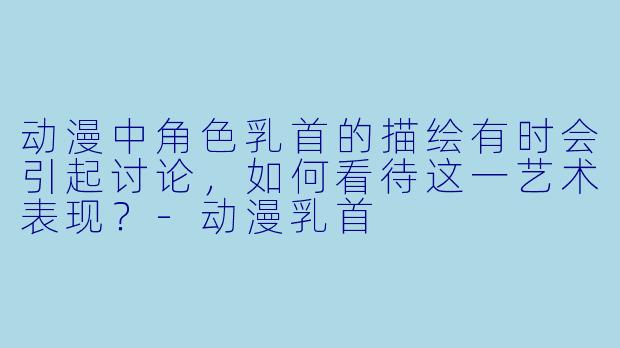 动漫中角色乳首的描绘有时会引起讨论，如何看待这一艺术表现？