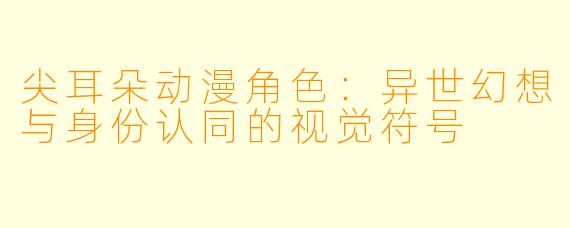 尖耳朵动漫角色：异世幻想与身份认同的视觉符号