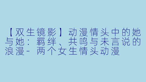 【双生镜影】动漫情头中的她与她：羁绊、共鸣与未言说的浪漫-两个女生情头动漫