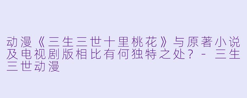 动漫《三生三世十里桃花》与原著小说及电视剧版相比有何独特之处？-三生三世动漫