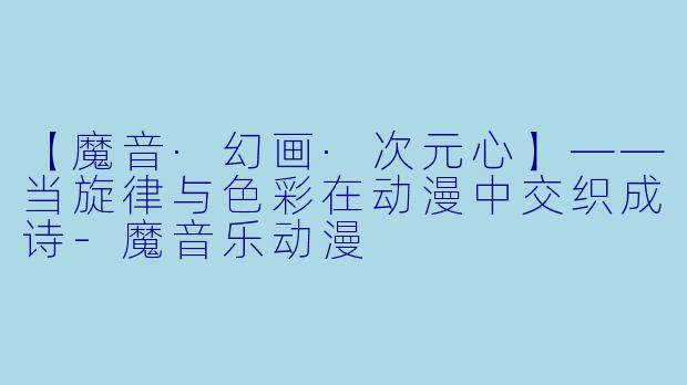 【魔音·幻画·次元心】——当旋律与色彩在动漫中交织成诗-魔音乐动漫