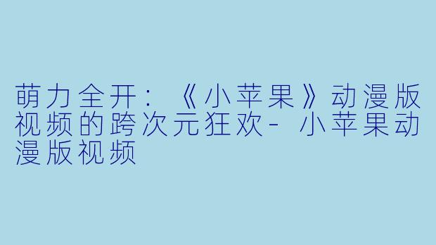 萌力全开:《小苹果》动漫版视频的跨次元狂欢-小苹果动漫版视频