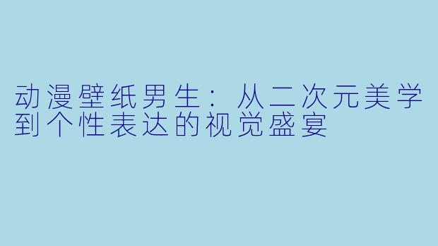 动漫壁纸男生：从二次元美学到个性表达的视觉盛宴