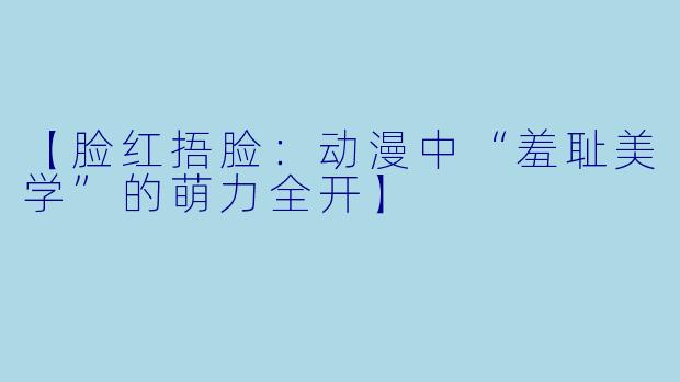 【脸红捂脸：动漫中“羞耻美学”的萌力全开】