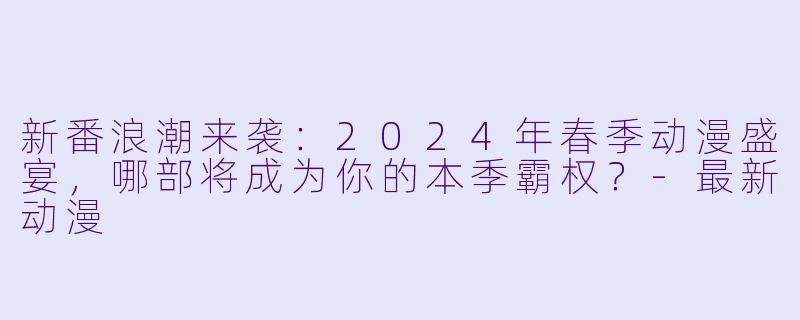 新番浪潮来袭：2024年春季动漫盛宴，哪部将成为你的本季霸权？