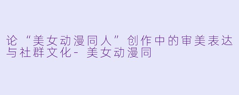 论“美女动漫同人”创作中的审美表达与社群文化-美女动漫同