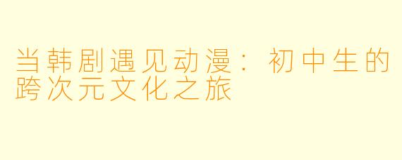 当韩剧遇见动漫：初中生的跨次元文化之旅