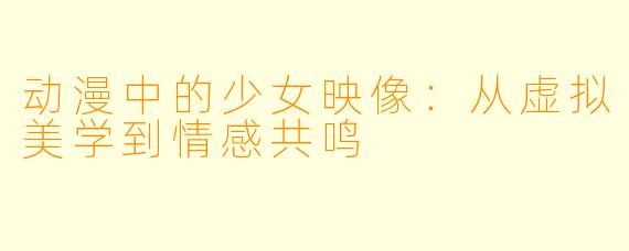 动漫中的少女映像：从虚拟美学到情感共鸣