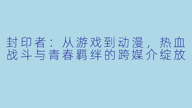 封印者：从游戏到动漫，热血战斗与青春羁绊的跨媒介绽放