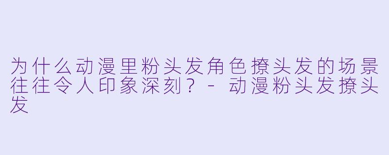 为什么动漫里粉头发角色撩头发的场景往往令人印象深刻？
