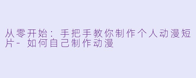 从零开始：手把手教你制作个人动漫短片-如何自己制作动漫