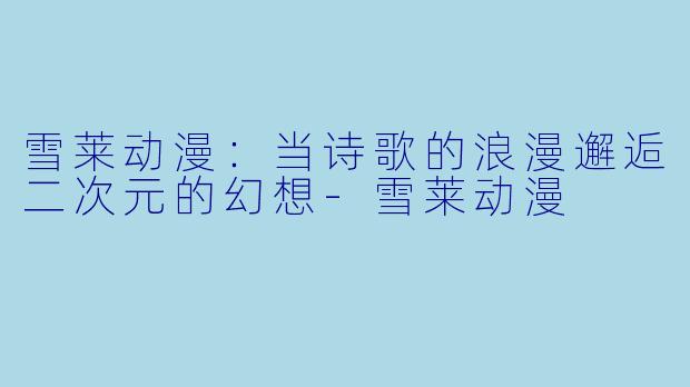 雪莱动漫：当诗歌的浪漫邂逅二次元的幻想-雪莱动漫