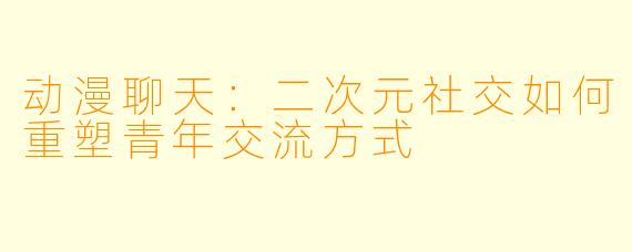 动漫聊天：二次元社交如何重塑青年交流方式