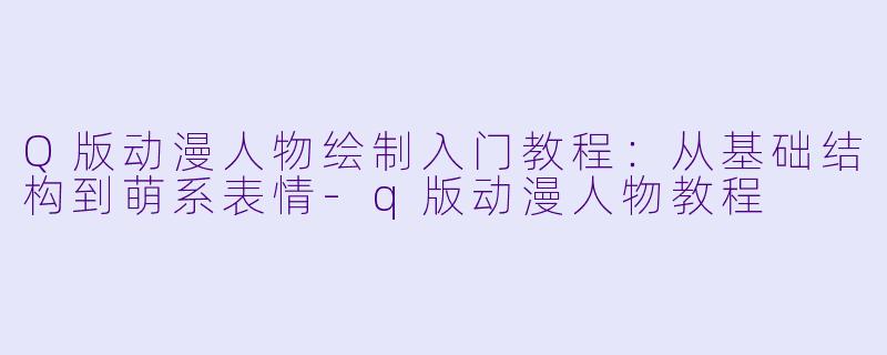 Q版动漫人物绘制入门教程：从基础结构到萌系表情