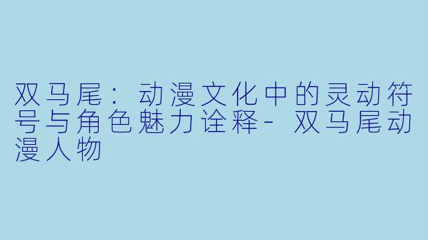 双马尾：动漫文化中的灵动符号与角色魅力诠释-双马尾动漫人物