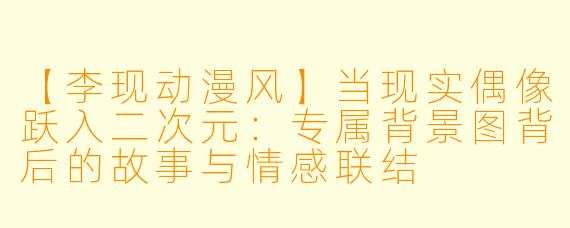 【李现动漫风】当现实偶像跃入二次元：专属背景图背后的故事与情感联结