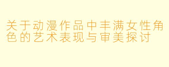 关于动漫作品中丰满女性角色的艺术表现与审美探讨